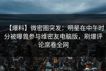 【爆料】微密圈突发：明星在中午时分被曝曾参与维密友电脑版，刷爆评论席卷全网