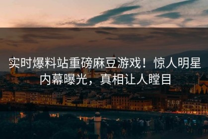 实时爆料站重磅麻豆游戏！惊人明星内幕曝光，真相让人瞠目