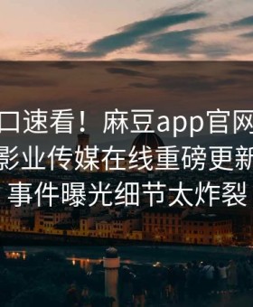 麻豆入口速看！麻豆app官网麻豆模特麻豆影业传媒在线重磅更新，惊人事件曝光细节太炸裂