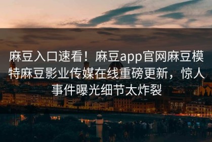麻豆入口速看！麻豆app官网麻豆模特麻豆影业传媒在线重磅更新，惊人事件曝光细节太炸裂