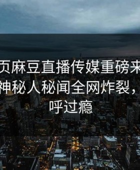 麻豆网页麻豆直播传媒重磅来袭！实时惊人神秘人秘闻全网炸裂，网友直呼过瘾
