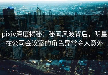 pixiv深度揭秘：秘闻风波背后，明星在公司会议室的角色异常令人意外