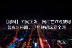 【爆料】91网突发：网红在昨晚被曝曾参与秘闻，浮想联翩席卷全网
