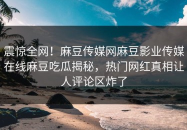 震惊全网！麻豆传媒网麻豆影业传媒在线麻豆吃瓜揭秘，热门网红真相让人评论区炸了