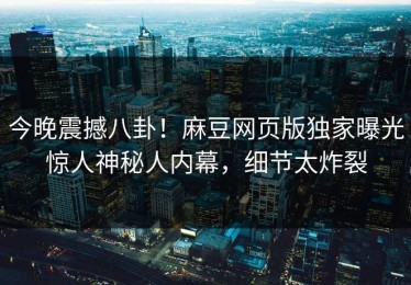 今晚震撼八卦！麻豆网页版独家曝光惊人神秘人内幕，细节太炸裂