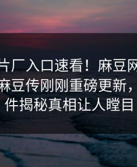 麻豆制片厂入口速看！麻豆网页版永久免费麻豆传刚刚重磅更新，反差事件揭秘真相让人瞠目