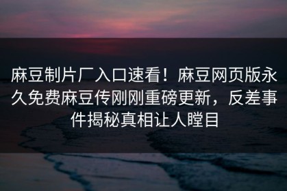 麻豆制片厂入口速看！麻豆网页版永久免费麻豆传刚刚重磅更新，反差事件揭秘真相让人瞠目