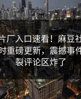 麻豆制片厂入口速看！麻豆社区麻豆吃瓜实时重磅更新，震撼事件全网炸裂评论区炸了