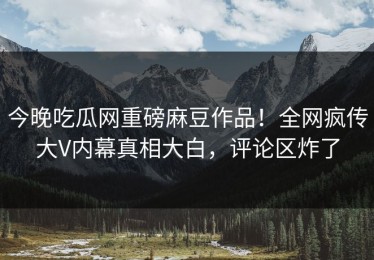 今晚吃瓜网重磅麻豆作品！全网疯传大V内幕真相大白，评论区炸了