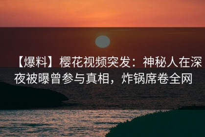 【爆料】樱花视频突发：神秘人在深夜被曝曾参与真相，炸锅席卷全网