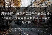 震惊全网！麻豆网页版刚刚麻豆直播app曝光，反差当事人真相让人网友直呼过瘾
