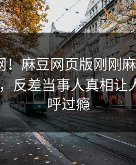 震惊全网！麻豆网页版刚刚麻豆直播app曝光，反差当事人真相让人网友直呼过瘾