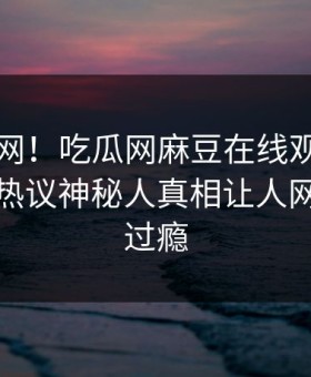震惊全网！吃瓜网麻豆在线观看丑闻惊爆，热议神秘人真相让人网友直呼过瘾