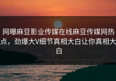 网曝麻豆影业传媒在线麻豆传媒网热点，劲爆大V细节真相大白让你真相大白