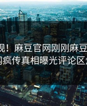 点击围观！麻豆官网刚刚麻豆传曝光，全网疯传真相曝光评论区炸了