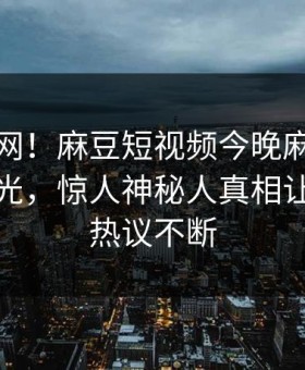 震惊全网！麻豆短视频今晚麻豆直播传媒曝光，惊人神秘人真相让人全网热议不断