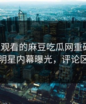能在线观看的麻豆吃瓜网重磅丑闻！震撼明星内幕曝光，评论区炸了