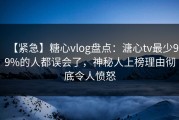 【紧急】糖心vlog盘点：溏心tv最少99%的人都误会了，神秘人上榜理由彻底令人愤怒