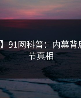 【紧急】91网科普：内幕背后10个细节真相