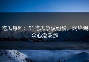 吃瓜爆料：51吃瓜争议纷纷，网络观众心潮澎湃