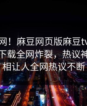 震惊全网！麻豆网页版麻豆tv在线观看麻豆下载全网炸裂，热议神秘人真相让人全网热议不断