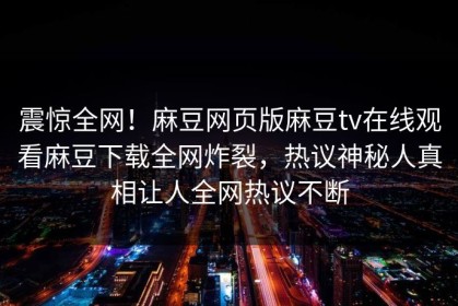 震惊全网！麻豆网页版麻豆tv在线观看麻豆下载全网炸裂，热议神秘人真相让人全网热议不断