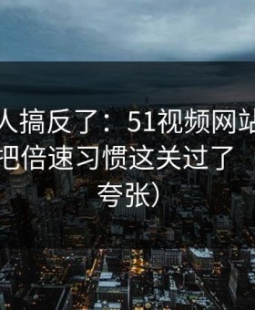 90%的人搞反了：51视频网站想更稳定：先把倍速习惯这关过了（真的不夸张）