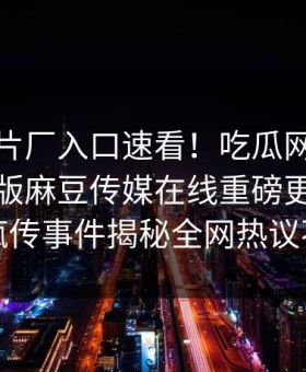 麻豆制片厂入口速看！吃瓜网哈喽麻豆商家版麻豆传媒在线重磅更新，全网疯传事件揭秘全网热议不断