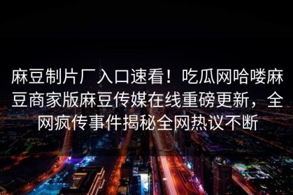 麻豆制片厂入口速看！吃瓜网哈喽麻豆商家版麻豆传媒在线重磅更新，全网疯传事件揭秘全网热议不断