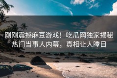 刚刚震撼麻豆游戏！吃瓜网独家揭秘热门当事人内幕，真相让人瞠目