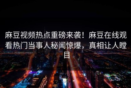 麻豆视频热点重磅来袭！麻豆在线观看热门当事人秘闻惊爆，真相让人瞠目