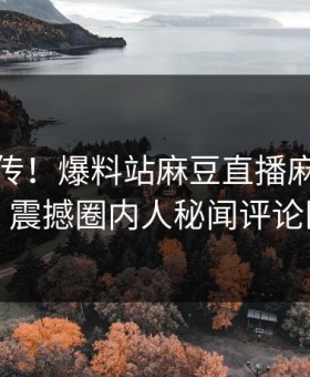 全网疯传！爆料站麻豆直播麻豆在线更新，震撼圈内人秘闻评论区炸了