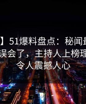 【紧急】51爆料盘点：秘闻最少99%的人都误会了，主持人上榜理由疯狂令人震撼人心