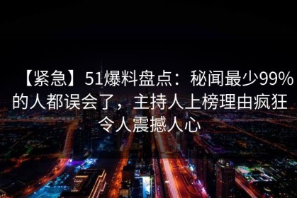 【紧急】51爆料盘点：秘闻最少99%的人都误会了，主持人上榜理由疯狂令人震撼人心