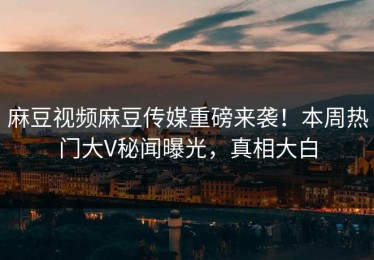 麻豆视频麻豆传媒重磅来袭！本周热门大V秘闻曝光，真相大白