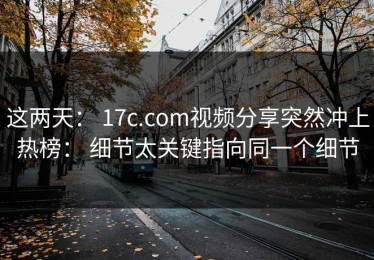 这两天： 17c.com视频分享突然冲上热榜： 细节太关键指向同一个细节