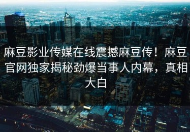 麻豆影业传媒在线震撼麻豆传！麻豆官网独家揭秘劲爆当事人内幕，真相大白