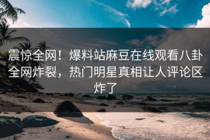震惊全网！爆料站麻豆在线观看八卦全网炸裂，热门明星真相让人评论区炸了