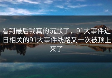 看到最后我真的沉默了，91大事件近日相关的91大事件线路又一次被顶上来了