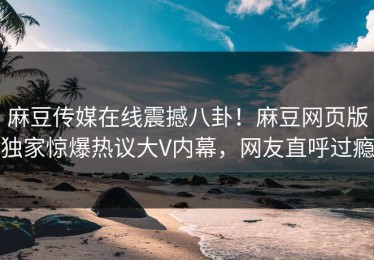 麻豆传媒在线震撼八卦！麻豆网页版独家惊爆热议大V内幕，网友直呼过瘾