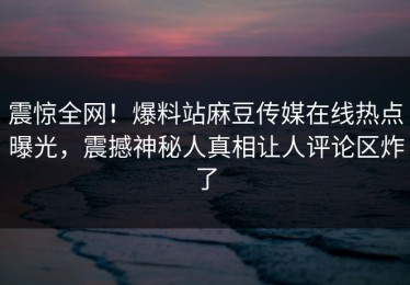 震惊全网！爆料站麻豆传媒在线热点曝光，震撼神秘人真相让人评论区炸了