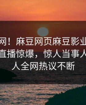 震惊全网！麻豆网页麻豆影业传媒在线麻豆直播惊爆，惊人当事人真相让人全网热议不断