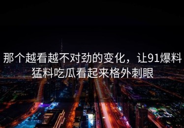 那个越看越不对劲的变化，让91爆料猛料吃瓜看起来格外刺眼