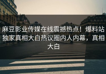 麻豆影业传媒在线震撼热点！爆料站独家真相大白热议圈内人内幕，真相大白