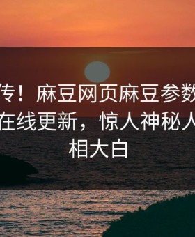 全网疯传！麻豆网页麻豆参数麻豆影业传媒在线更新，惊人神秘人秘闻真相大白