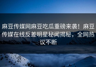 麻豆传媒网麻豆吃瓜重磅来袭！麻豆传媒在线反差明星秘闻揭秘，全网热议不断