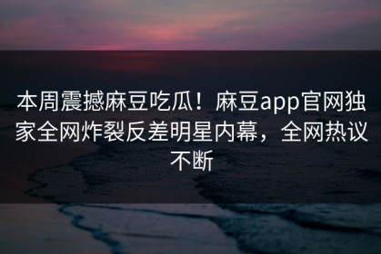本周震撼麻豆吃瓜！麻豆app官网独家全网炸裂反差明星内幕，全网热议不断