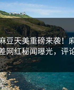 吃瓜网麻豆天美重磅来袭！麻豆在线观看反差网红秘闻曝光，评论区炸了