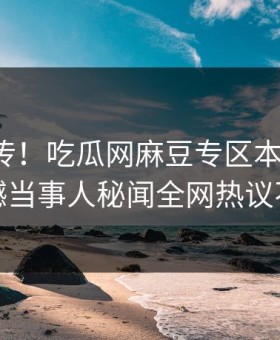 全网疯传！吃瓜网麻豆专区本周更新，震撼当事人秘闻全网热议不断