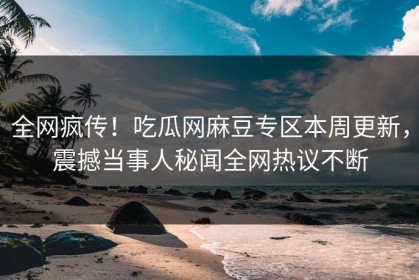 全网疯传！吃瓜网麻豆专区本周更新，震撼当事人秘闻全网热议不断